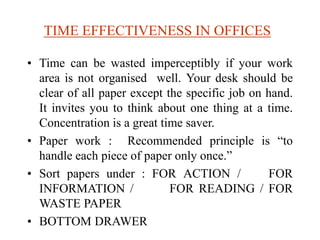 TIME EFFECTIVENESS IN OFFICES
• Time can be wasted imperceptibly if your work
area is not organised well. Your desk should be
clear of all paper except the specific job on hand.
It invites you to think about one thing at a time.
Concentration is a great time saver.
• Paper work : Recommended principle is “to
handle each piece of paper only once.”
• Sort papers under : FOR ACTION / FOR
INFORMATION / FOR READING / FOR
WASTE PAPER
• BOTTOM DRAWER
 