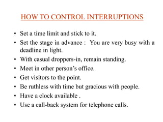HOW TO CONTROL INTERRUPTIONS
• Set a time limit and stick to it.
• Set the stage in advance : You are very busy with a
deadline in light.
• With casual droppers-in, remain standing.
• Meet in other person’s office.
• Get visitors to the point.
• Be ruthless with time but gracious with people.
• Have a clock available .
• Use a call-back system for telephone calls.
 