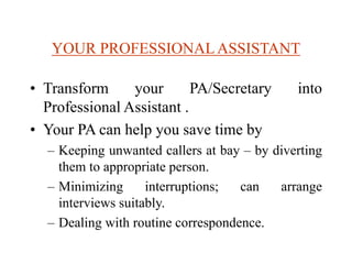 YOUR PROFESSIONALASSISTANT
• Transform your PA/Secretary into
Professional Assistant .
• Your PA can help you save time by
– Keeping unwanted callers at bay – by diverting
them to appropriate person.
– Minimizing interruptions; can arrange
interviews suitably.
– Dealing with routine correspondence.
 