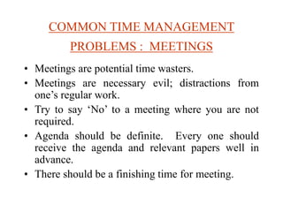 COMMON TIME MANAGEMENT
PROBLEMS : MEETINGS
• Meetings are potential time wasters.
• Meetings are necessary evil; distractions from
one’s regular work.
• Try to say ‘No’ to a meeting where you are not
required.
• Agenda should be definite. Every one should
receive the agenda and relevant papers well in
advance.
• There should be a finishing time for meeting.
 