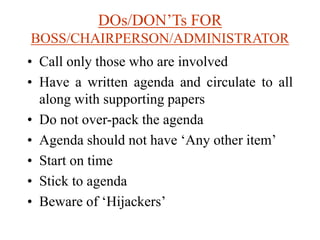 DOs/DON’Ts FOR
BOSS/CHAIRPERSON/ADMINISTRATOR
• Call only those who are involved
• Have a written agenda and circulate to all
along with supporting papers
• Do not over-pack the agenda
• Agenda should not have ‘Any other item’
• Start on time
• Stick to agenda
• Beware of ‘Hijackers’
 