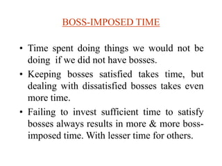 BOSS-IMPOSED TIME
• Time spent doing things we would not be
doing if we did not have bosses.
• Keeping bosses satisfied takes time, but
dealing with dissatisfied bosses takes even
more time.
• Failing to invest sufficient time to satisfy
bosses always results in more & more boss-
imposed time. With lesser time for others.
 