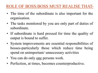 ROLE OF BOSS:BOSS MUST REALISE THAT-
• The time of the subordinate is also important for the
organisation.
• The tasks monitored by you are only part of duties of
subordinate.
• If subordinate is hard pressed for time the quality of
output is bound to suffer.
• System improvements are essential responsibilities of
bosses-particularly those which reduce time being
spend on unimportant/ unnecessary activities
• You can do only one persons work.
• Perfection, at times, becomes counterproductive.
 