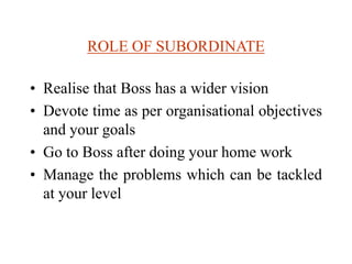 ROLE OF SUBORDINATE
• Realise that Boss has a wider vision
• Devote time as per organisational objectives
and your goals
• Go to Boss after doing your home work
• Manage the problems which can be tackled
at your level
 