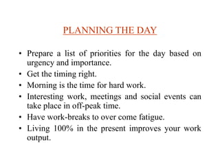 PLANNING THE DAY
• Prepare a list of priorities for the day based on
urgency and importance.
• Get the timing right.
• Morning is the time for hard work.
• Interesting work, meetings and social events can
take place in off-peak time.
• Have work-breaks to over come fatigue.
• Living 100% in the present improves your work
output.
 