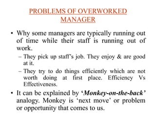 PROBLEMS OF OVERWORKED
MANAGER
• Why some managers are typically running out
of time while their staff is running out of
work.
– They pick up staff’s job. They enjoy & are good
at it.
– They try to do things efficiently which are not
worth doing at first place. Efficiency Vs
Effectiveness.
• It can be explained by ‘Monkey-on-the-back’
analogy. Monkey is ‘next move’ or problem
or opportunity that comes to us.
 