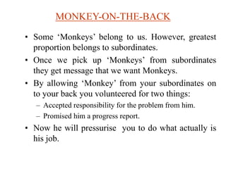MONKEY-ON-THE-BACK
• Some ‘Monkeys’ belong to us. However, greatest
proportion belongs to subordinates.
• Once we pick up ‘Monkeys’ from subordinates
they get message that we want Monkeys.
• By allowing ‘Monkey’ from your subordinates on
to your back you volunteered for two things:
– Accepted responsibility for the problem from him.
– Promised him a progress report.
• Now he will pressurise you to do what actually is
his job.
 