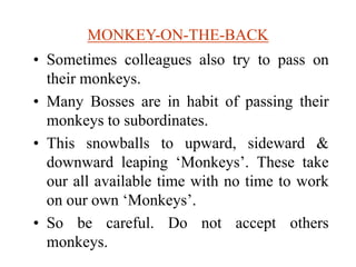 MONKEY-ON-THE-BACK
• Sometimes colleagues also try to pass on
their monkeys.
• Many Bosses are in habit of passing their
monkeys to subordinates.
• This snowballs to upward, sideward &
downward leaping ‘Monkeys’. These take
our all available time with no time to work
on our own ‘Monkeys’.
• So be careful. Do not accept others
monkeys.
 