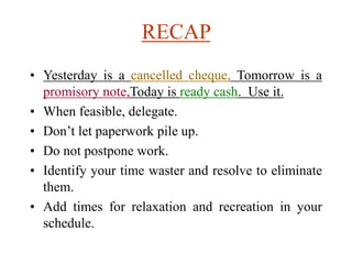 RECAP
• Yesterday is a cancelled cheque, Tomorrow is a
promisory note,Today is ready cash. Use it.
• When feasible, delegate.
• Don’t let paperwork pile up.
• Do not postpone work.
• Identify your time waster and resolve to eliminate
them.
• Add times for relaxation and recreation in your
schedule.
 