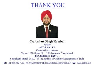 THANK YOU
CAAmitoz Singh Kamboj
Partner
APT & Co LLP
Chartered Accountants
Plot no. 1632, Sector 82 – JLPL Industrial Area, Mohali
Ex-Chairman : 2020 - 21
Chandigarh Branch (NIRC) of The Institute of Chartered Accountants of India
| M | +91 987 202 7526, +91 936 900 0007 | E | ca.amitozsingh@gmail.com | W | www.aptllp.com
 