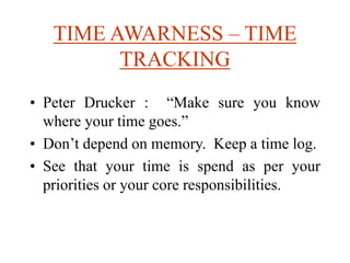 TIME AWARNESS – TIME
TRACKING
• Peter Drucker : “Make sure you know
where your time goes.”
• Don’t depend on memory. Keep a time log.
• See that your time is spend as per your
priorities or your core responsibilities.
 