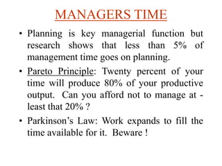 MANAGERS TIME
• Planning is key managerial function but
research shows that less than 5% of
management time goes on planning.
• Pareto Principle: Twenty percent of your
time will produce 80% of your productive
output. Can you afford not to manage at -
least that 20% ?
• Parkinson’s Law: Work expands to fill the
time available for it. Beware !
 
