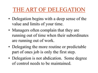 THE ART OF DELEGATION
• Delegation begins with a deep sense of the
value and limits of your time.
• Managers often complain that they are
running out of time when their subordinates
are running out of work.
• Delegating the more routine or predictable
part of ones job is only the first step.
• Delegation is not abdication. Some degree
of control needs to be maintained.
 
