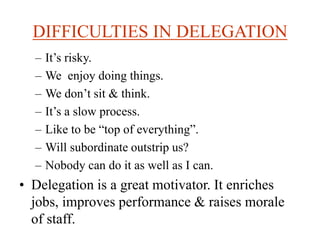 DIFFICULTIES IN DELEGATION
– It’s risky.
– We enjoy doing things.
– We don’t sit & think.
– It’s a slow process.
– Like to be “top of everything”.
– Will subordinate outstrip us?
– Nobody can do it as well as I can.
• Delegation is a great motivator. It enriches
jobs, improves performance & raises morale
of staff.
 