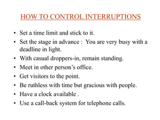 HOW TO CONTROL INTERRUPTIONS
• Set a time limit and stick to it.
• Set the stage in advance : You are very busy with a
deadline in light.
• With casual droppers-in, remain standing.
• Meet in other person’s office.
• Get visitors to the point.
• Be ruthless with time but gracious with people.
• Have a clock available .
• Use a call-back system for telephone calls.
 