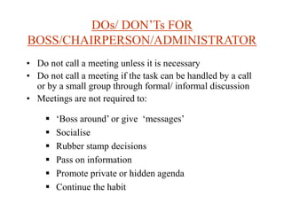 DOs/ DON’Ts FOR
BOSS/CHAIRPERSON/ADMINISTRATOR
• Do not call a meeting unless it is necessary
• Do not call a meeting if the task can be handled by a call
or by a small group through formal/ informal discussion
• Meetings are not required to:
 ‘Boss around’ or give ‘messages’
 Socialise
 Rubber stamp decisions
 Pass on information
 Promote private or hidden agenda
 Continue the habit
 