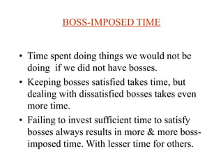 BOSS-IMPOSED TIME
• Time spent doing things we would not be
doing if we did not have bosses.
• Keeping bosses satisfied takes time, but
dealing with dissatisfied bosses takes even
more time.
• Failing to invest sufficient time to satisfy
bosses always results in more & more boss-
imposed time. With lesser time for others.
 