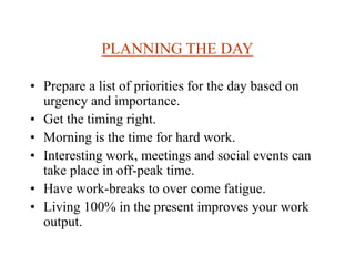 PLANNING THE DAY
• Prepare a list of priorities for the day based on
urgency and importance.
• Get the timing right.
• Morning is the time for hard work.
• Interesting work, meetings and social events can
take place in off-peak time.
• Have work-breaks to over come fatigue.
• Living 100% in the present improves your work
output.
 