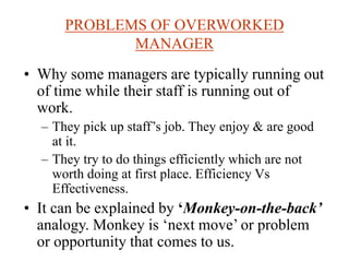 PROBLEMS OF OVERWORKED
MANAGER
• Why some managers are typically running out
of time while their staff is running out of
work.
– They pick up staff’s job. They enjoy & are good
at it.
– They try to do things efficiently which are not
worth doing at first place. Efficiency Vs
Effectiveness.
• It can be explained by ‘Monkey-on-the-back’
analogy. Monkey is ‘next move’ or problem
or opportunity that comes to us.
 