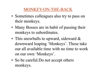 MONKEY-ON-THE-BACK
• Sometimes colleagues also try to pass on
their monkeys.
• Many Bosses are in habit of passing their
monkeys to subordinates.
• This snowballs to upward, sideward &
downward leaping ‘Monkeys’. These take
our all available time with no time to work
on our own ‘Monkeys’.
• So be careful.Do not accept others
monkeys.
 