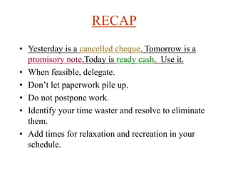 RECAP
• Yesterday is a cancelled cheque, Tomorrow is a
promisory note,Today is ready cash. Use it.
• When feasible, delegate.
• Don’t let paperwork pile up.
• Do not postpone work.
• Identify your time waster and resolve to eliminate
them.
• Add times for relaxation and recreation in your
schedule.
 