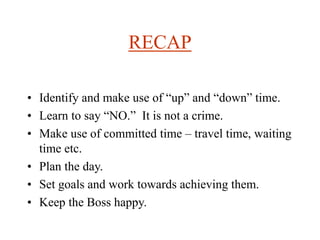 RECAP
• Identify and make use of “up” and “down” time.
• Learn to say “NO.” It is not a crime.
• Make use of committed time – travel time, waiting
time etc.
• Plan the day.
• Set goals and work towards achieving them.
• Keep the Boss happy.
 