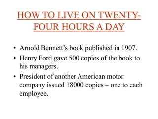 HOW TO LIVE ON TWENTY-
FOUR HOURS A DAY
• Arnold Bennett’s book published in 1907.
• Henry Ford gave 500 copies of the book to
his managers.
• President of another American motor
company issued 18000 copies – one to each
employee.
 