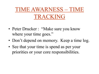 TIME AWARNESS – TIME
TRACKING
• Peter Drucker : “Make sure you know
where your time goes.”
• Don’t depend on memory. Keep a time log.
• See that your time is spend as per your
priorities or your core responsibilities.
 