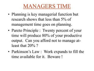 MANAGERS TIME
• Planning is key managerial function but
research shows that less than 5% of
management time goes on planning.
• Pareto Principle : Twenty percent of your
time will produce 80% of your productive
output. Can you afford not to manage at-
least that 20% ?
• Parkinson’s Law : Work expands to fill the
time available for it. Beware !
 