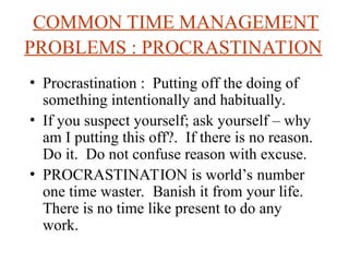 COMMON TIME MANAGEMENT
PROBLEMS : PROCRASTINATION
? Procrastination : Putting off the doing of
something intentionally and habitually.
? If you suspect yourself; ask yourself C why
am I putting this off?. If there is no reason.
Do it. Do not confuse reason with excuse.
? PROCRASTINATION is worlds number
one time waster. Banish it from your life.
There is no time like present to do any
work.
 