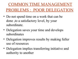 COMMON TIME MANAGEMENT
PROBLEMS : POOR DELEGATION
? Do not spend time on a work that can be
done ,to a satisfactory level, by your
subordinate.
? Delegation saves your time and develops
subordinates
? Delegation improves results by making fuller
use of resources
? Delegation implies transferring initiative and
authority to another
 