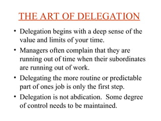 THE ART OF DELEGATION
? Delegation begins with a deep sense of the
value and limits of your time.
? Managers often complain that they are
running out of time when their subordinates
are running out of work.
? Delegating the more routine or predictable
part of ones job is only the first step.
? Delegation is not abdication. Some degree
of control needs to be maintained.
 