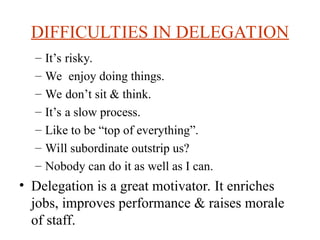 DIFFICULTIES IN DELEGATION
C Its risky.
C We enjoy doing things.
C We dont sit & think.
C Its a slow process.
C Like to be top of everything.
C Will subordinate outstrip us?
C Nobody can do it as well as I can.
? Delegation is a great motivator. It enriches
jobs, improves performance & raises morale
of staff.
 