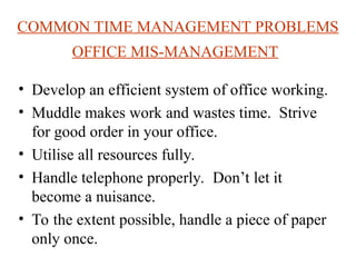 COMMON TIME MANAGEMENT PROBLEMS
OFFICE MIS-MANAGEMENT
? Develop an efficient system of office working.
? Muddle makes work and wastes time. Strive
for good order in your office.
? Utilise all resources fully.
? Handle telephone properly. Dont let it
become a nuisance.
? To the extent possible, handle a piece of paper
only once.
 