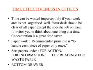 TIME EFFECTIVENESS IN OFFICES
? Time can be wasted imperceptibly if your work
area is not organised well. Your desk should be
clear of all paper except the specific job on hand.
It invites you to think about one thing at a time.
Concentration is a great time saver.
? Paper work : Recommended principle is to
handle each piece of paper only once.
? Sort papers under : FOR ACTION/
FOR INFORMATION/ FOR READING/ FOR
WASTE PAPER
? BOTTOM DRAWER
 