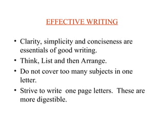 EFFECTIVE WRITING
? Clarity, simplicity and conciseness are
essentials of good writing.
? Think, List and then Arrange.
? Do not cover too many subjects in one
letter.
? Strive to write one page letters. These are
more digestible.
 