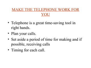 MAKE THE TELEPHONE WORK FOR
YOU
? Telephone is a great time-saving tool in
right hands.
? Plan your calls.
? Set aside a period of time for making and if
possible, receiving calls
? Timing for each call.
 