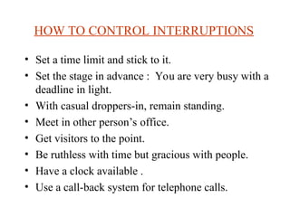 HOW TO CONTROL INTERRUPTIONS
? Set a time limit and stick to it.
? Set the stage in advance : You are very busy with a
deadline in light.
? With casual droppers-in, remain standing.
? Meet in other persons office.
? Get visitors to the point.
? Be ruthless with time but gracious with people.
? Have a clock available .
? Use a call-back system for telephone calls.
 