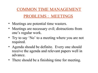 COMMON TIME MANAGEMENT
PROBLEMS : MEETINGS
? Meetings are potential time wasters.
? Meetings are necessary evil; distractions from
ones regular work.
? Try to say No to a meeting where you are not
required.
? Agenda should be definite. Every one should
receive the agenda and relevant papers well in
advance.
? There should be a finishing time for meeting.
 