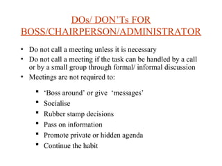 DOs/ DONTs FOR
BOSS/CHAIRPERSON/ADMINISTRATOR
? Do not call a meeting unless it is necessary
? Do not call a meeting if the task can be handled by a call
or by a small group through formal/ informal discussion
? Meetings are not required to:
? Boss around or give messages
? Socialise
? Rubber stamp decisions
? Pass on information
? Promote private or hidden agenda
? Continue the habit
 