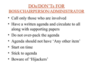 DOs/DONTs FOR
BOSS/CHAIRPERSON/ADMINISTRATOR
? Call only those who are involved
? Have a written agenda and circulate to all
along with supporting papers
? Do not over-pack the agenda
? Agenda should not have Any other item
? Start on time
? Stick to agenda
? Beware of Hijackers
 