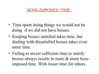 BOSS-IMPOSED TIME
? Time spent doing things we would not be
doing if we did not have bosses.
? Keeping bosses satisfied takes time, but
dealing with dissatisfied bosses takes even
more time.
? Failing to invest sufficient time to satisfy
bosses always results in more & more boss-
imposed time. With lesser time for others.
 