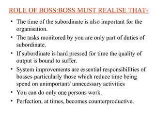 ROLE OF BOSS:BOSS MUST REALISE THAT-
? The time of the subordinate is also important for the
organisation.
? The tasks monitored by you are only part of duties of
subordinate.
? If subordinate is hard pressed for time the quality of
output is bound to suffer.
? System improvements are essential responsibilities of
bosses-particularly those which reduce time being
spend on unimportant/ unnecessary activities
? You can do only one persons work.
? Perfection, at times, becomes counterproductive.
 