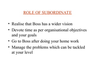 ROLE OF SUBORDINATE
? Realise that Boss has a wider vision
? Devote time as per organisational objectives
and your goals
? Go to Boss after doing your home work
? Manage the problems which can be tackled
at your level
 