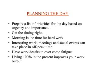 PLANNING THE DAY
? Prepare a list of priorities for the day based on
urgency and importance.
? Get the timing right.
? Morning is the time for hard work.
? Interesting work, meetings and social events can
take place in off-peak time.
? Have work-breaks to over come fatigue.
? Living 100% in the present improves your work
output.
 