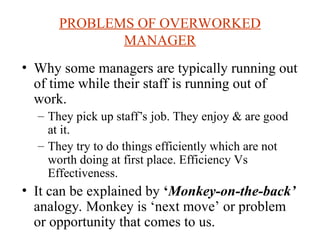PROBLEMS OF OVERWORKED
MANAGER
? Why some managers are typically running out
of time while their staff is running out of
work.
C They pick up staffs job. They enjoy & are good
at it.
C They try to do things efficiently which are not
worth doing at first place. Efficiency Vs
Effectiveness.
? It can be explained by Monkey-on-the-back
analogy. Monkey is next move or problem
or opportunity that comes to us.
 