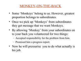 MONKEY-ON-THE-BACK
? Some Monkeys belong to us. However, greatest
proportion belongs to subordinates.
? Once we pick up Monkeys from subordinates
they get message that we want Monkeys.
? By allowing Monkey from your subordinates on
to your back you volunteered for two things:
C Accepted responsibility for the problem from him.
C Promised him a progress report.
? Now he will pressurise you to do what actually is
his job.
 