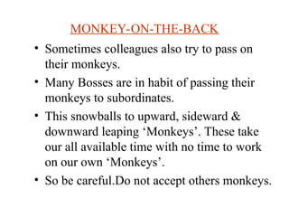 MONKEY-ON-THE-BACK
? Sometimes colleagues also try to pass on
their monkeys.
? Many Bosses are in habit of passing their
monkeys to subordinates.
? This snowballs to upward, sideward &
downward leaping Monkeys. These take
our all available time with no time to work
on our own Monkeys.
? So be careful.Do not accept others monkeys.
 