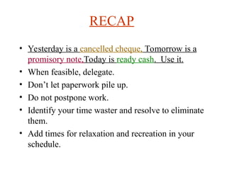 RECAP
? Yesterday is a cancelled cheque, Tomorrow is a
promisory note,Today is ready cash. Use it.
? When feasible, delegate.
? Dont let paperwork pile up.
? Do not postpone work.
? Identify your time waster and resolve to eliminate
them.
? Add times for relaxation and recreation in your
schedule.
 