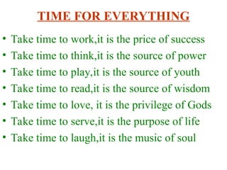 TIME FOR EVERYTHING
? Take time to work,it is the price of success
? Take time to think,it is the source of power
? Take time to play,it is the source of youth
? Take time to read,it is the source of wisdom
? Take time to love, it is the privilege of Gods
? Take time to serve,it is the purpose of life
? Take time to laugh,it is the music of soul
 
